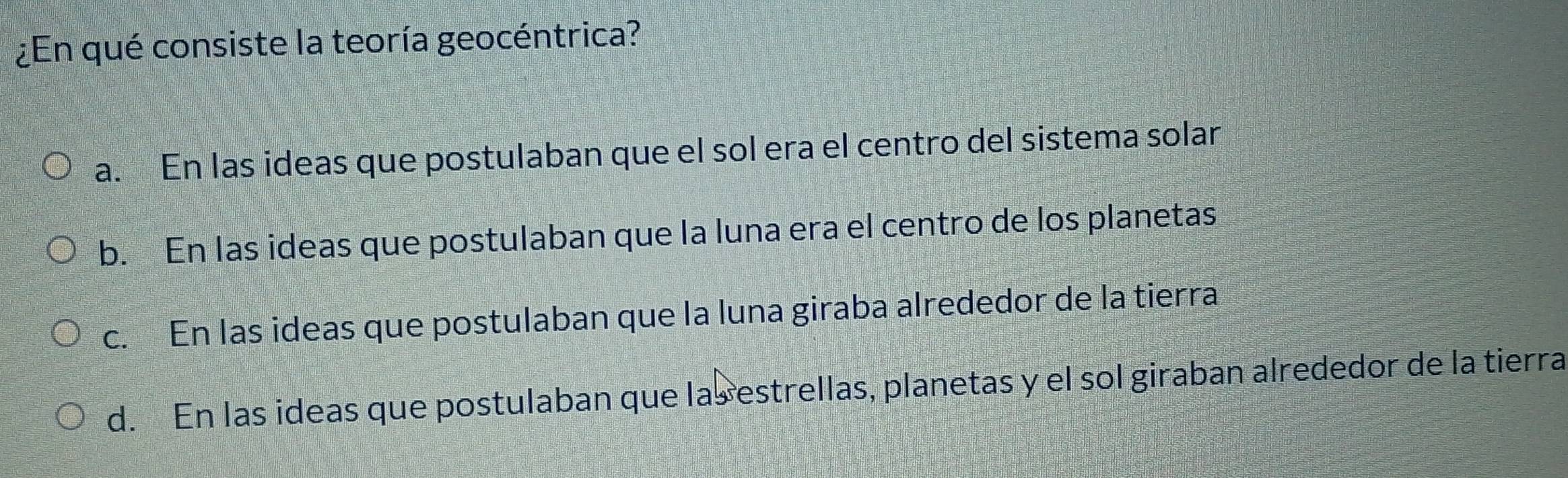 ¿En qué consiste la teoría geocéntrica?
a. En las ideas que postulaban que el sol era el centro del sistema solar
b. En las ideas que postulaban que la luna era el centro de los planetas
c. En las ideas que postulaban que la luna giraba alrededor de la tierra
d. En las ideas que postulaban que las estrellas, planetas y el sol giraban alrededor de la tierra