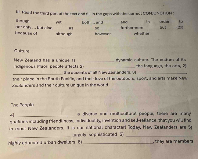 Read the third part of the text and fill in the gaps with the correct CONJUNCTION :
though yet both ... and and in order to
not only ... but also as so furthermore but (2x)
because of although however whether
Culture
New Zealand has a unique 1) _dynamic culture. The culture of its
indigenous Maori people affects 2) _the language, the arts, 2)
_the accents of all New Zealanders. 3)_
their place in the South Pacific, and their love of the outdoors, sport, and arts make New
Zealanders and their culture unique in the world.
The People
4)_
a diverse and multicultural people, there are many
qualities including friendliness, individuality, invention and self-reliance, that you will find
in most New Zealanders. It is our national character! Today, New Zealanders are 5)
_largely sophisticated 5)_
highly educated urban dwellers. 6)_ , they are members