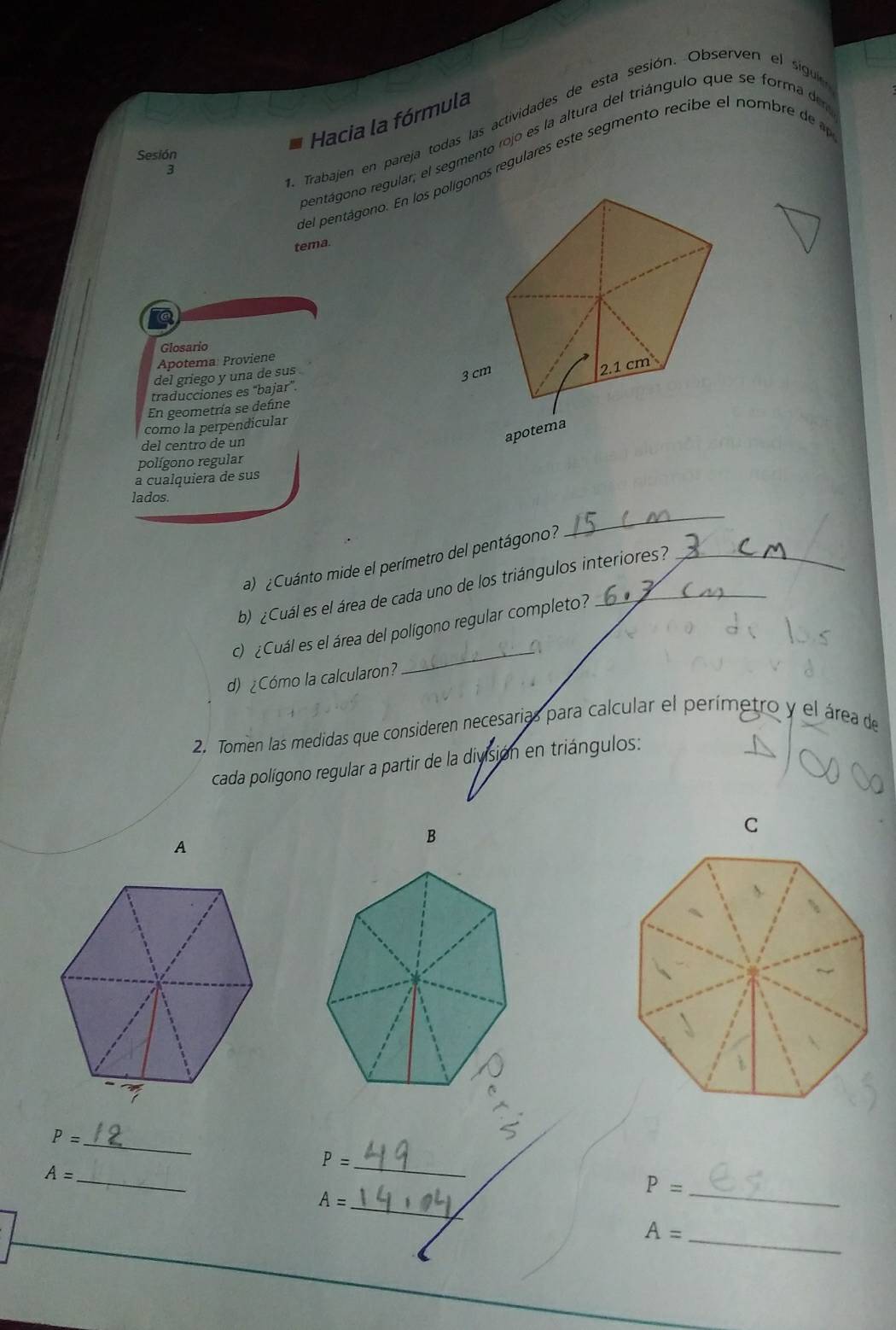 Hacia la fórmula 
da Trabajen en pareja todas las actividades de esta sesión. Observen el sigu 
rentágono regular; el segmento rojo es la altura del triángulo que se forma de 
Sesión 
del pentágono. En los plígonos regulares este segmento recib e el nombre d 
2 
tema. 
Glosario 
Apotema: Proviene 
del griego y una de sus . 
traducciones es "bajar". 
En geometría se define 
como la perpendicular 
del centro de un 
polígono regular 
a cualquiera de sus 
_ 
lados. 
a) ¿Cuánto mide el perímetro del pentágono? 
b) ¿Cuál es el área de cada uno de los triángulos interiores? 
c) ¿Cuál es el área del polígono regular completo? 
_a 
d) ¿Cómo la calcularon? 
2. Tomen las medidas que consideren necesarias para calcular el perímetro y el área de 
cada polígono regular a partir de la división en triángulos: 
A 
B
P= _ 
_ P=
_ A=
P= _ 
_ A=
A= _