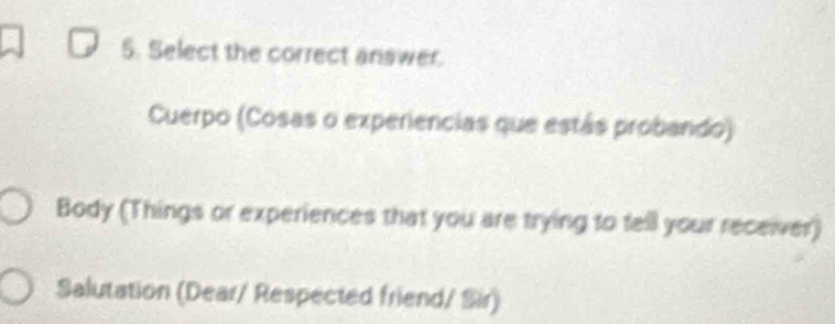 Select the correct answer. 
Cuerpo (Cosas o experiencias que estás probando) 
Body (Things or experiences that you are trying to tell your receiver) 
Salutation (Dear/ Respected friend/ Sir)