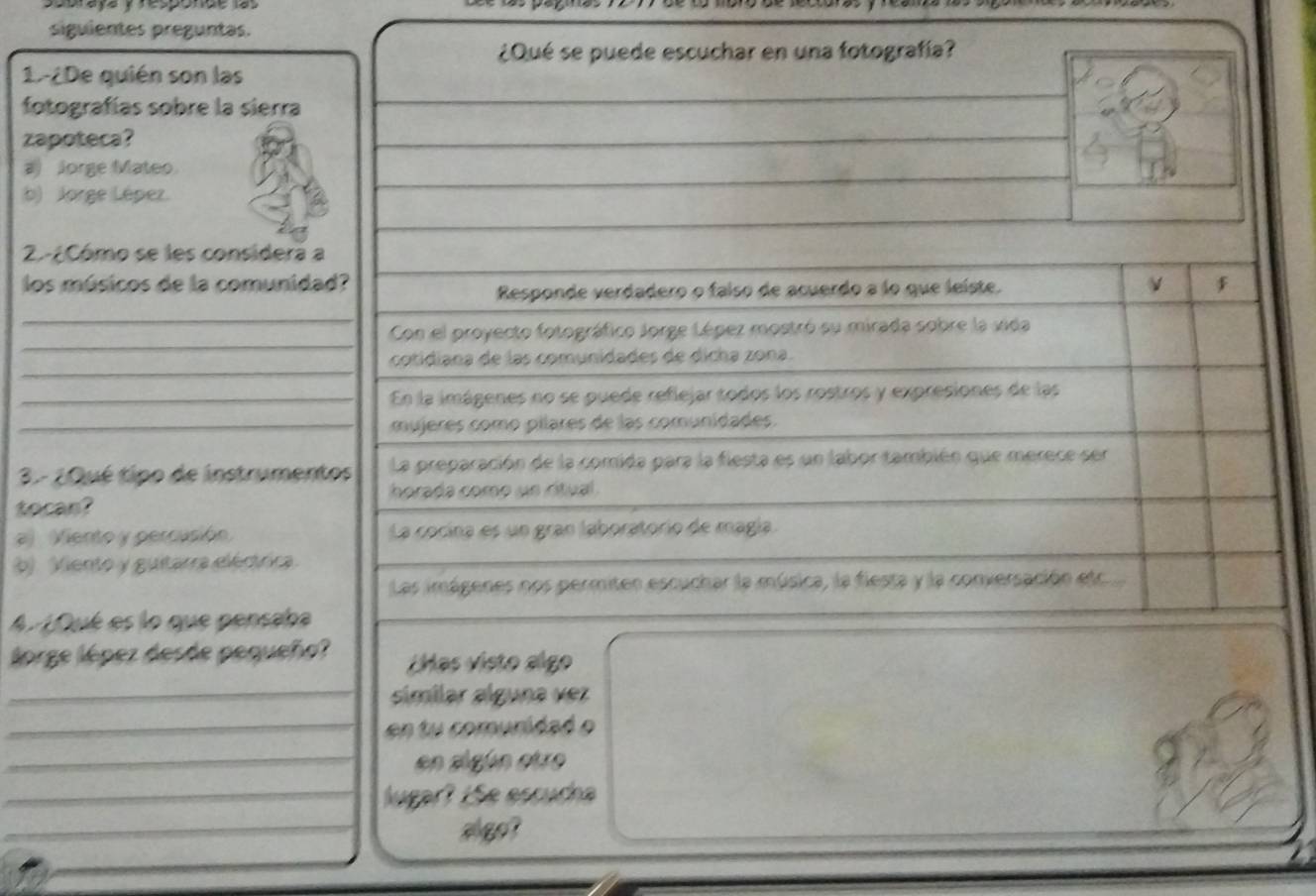 raya y responde las
siguientes preguntas.
¿Qué se puede escuchar en una fotografía?
1.-¿De quién son las
fotografías sobre la sierra
zapoteca?
a Jorge Mateo
b) Jorge Lépez.
2.-¿Cómo se les considera a
los músicos de la comunidad? ν
Responde verdadero o faiso de acuerdo a lo que leiste.
_
_
Con el proyecto fotográfico Jorge Lépez mostró su mirada sobre la vida
_
cotidiana de las comunidades de dicha zona.
_En la imágenes no se puede reflejar todos los rostros y expresiones de las
_mujeres como pílares de las comunidades.
3- ¿Qué tipo de instrumentos La preparación de la comida para la flesta es un labor también que merece sen
horada como un ritual .
tocan?
a Viento y percusión La cocina es un gran laboratorio de magía.
b) Viento y guitarra eiértrira
Las imágenes nos permiten escuchar la música, la fiesta y la conversación et
A. 1Qué es lo que pensaba
lorge lépez desde pequeño? ¿Has visto algo
_símílar álguna vez
_en tu comuridad o
_en sigún etro
_lugar? 1Se escuch
_
_
algo?