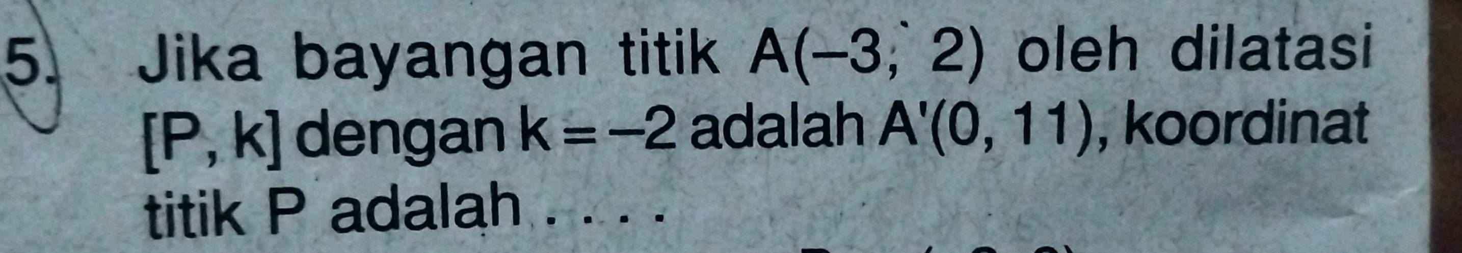 Jika bayangan titik A(-3,2) oleh dilatasi
[P,k] dengan k=-2 adalah A'(0,11) , koordinat 
titik P adalah . . . .