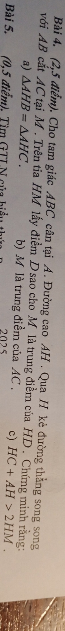 (2,5 điểm). Cho tam giác ABC cân tại A. Đường cao AH. Qua H kẻ đường thẳng song song 
với AB cắt AC tại M. Trên tia HM lấy điểm D sao cho M là trung điểm của HD. Chứng minh rằng: 
a) △ AHB=△ AHC. b) M là trung điểm của AC. 
Bài 5. (0,5 điểm). Tìm GTLN của biểu 1 
2025 
c) HC+AH>2HM.