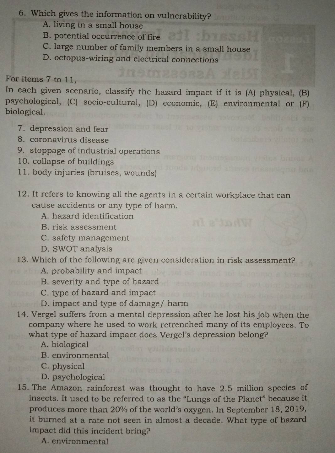 Which gives the information on vulnerability?
A. living in a small house
B. potential occurrence of fire
C. large number of family members in a small house
D. octopus-wiring and electrical connections
For items 7 to 11,
In each given scenario, classify the hazard impact if it is (A) physical, (B)
psychological, (C) socio-cultural, (D) economic, (E) environmental or (F)
biological.
7. depression and fear
8. coronavirus disease
9. stoppage of industrial operations
10. collapse of buildings
11. body injuries (bruises, wounds)
12. It refers to knowing all the agents in a certain workplace that can
cause accidents or any type of harm.
A. hazard identification
B. risk assessment
C. safety management
D. SWOT analysis
13. Which of the following are given consideration in risk assessment?
A. probability and impact
B. severity and type of hazard
C. type of hazard and impact
D. impact and type of damage/ harm
14. Vergel suffers from a mental depression after he lost his job when the
company where he used to work retrenched many of its employees. To
what type of hazard impact does Vergel's depression belong?
A. biological
B. environmental
C. physical
D. psychological
15. The Amazon rainforest was thought to have 2.5 million species of
insects. It used to be referred to as the “Lungs of the Planet” because it
produces more than 20% of the world’s oxygen. In September 18, 2019,
it burned at a rate not seen in almost a decade. What type of hazard
impact did this incident bring?
A. environmental