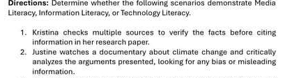 Directions: Determine whether the following scenarios demonstrate Media 
Literacy, Information Literacy, or Technology Literacy. 
1. Kristina checks multiple sources to verify the facts before citing 
information in her research paper. 
2. Justine watches a documentary about climate change and critically 
analyzes the arguments presented, looking for any bias or misleading 
information.