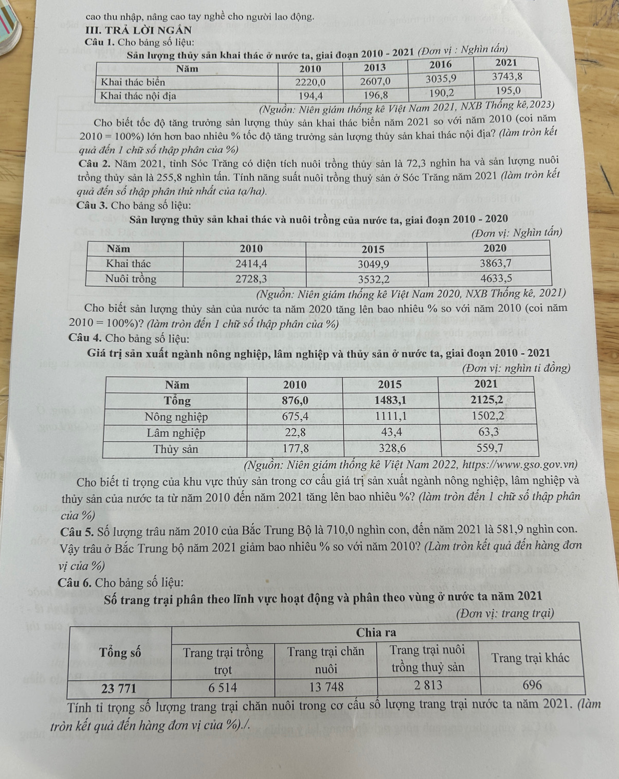 cao thu nhập, nâng cao tay nghề cho người lao động.
III. tRẢ LờI nGÁn
Câu 1. Cho bảng số liệu:
ạn 2010 - 2021 (Đơn vị : Nghìn tấn)
(Nguồn: Niên giám thống kê Việt Nam 20
Cho biết tốc độ tăng trưởng sản lượng thủy sản khai thác biển năm 2021 so với năm 2010 (coi năm
2010=100% 、 lớn hơn bao nhiêu % tốc độ tăng trưởng sản lượng thủy sản khai thác nội địa? (làm tròn kết
quả đến 1 chữ số thập phân của %)
Câu 2. Năm 2021, tỉnh Sóc Trăng có diện tích nuôi trồng thủy sản là 72,3 nghìn ha và sản lượng nuôi
trồng thủy sản là 255,8 nghìn tấn. Tính năng suất nuôi trồng thuỷ sản ở Sóc Trăng năm 2021 (làm tròn kết
quả đến số thập phân thứ nhất của tạ/ha).
Câu 3. Cho bảng số liệu:
Sản lượng thủy sản khai thác và nuôi trồng của nước ta, giai đoạn 2010 - 2020
ìn tấn)
(Nguồn: Niên giám thống kê Việt Nam 2020, NXB T
Cho biết sản lượng thủy sản của nước ta năm 2020 tăng lên bao nhiêu % so với năm 2010 (coi năm
2010=100% ) ? (làm tròn đến 1 chữ số thập phân của %)
Câu 4. Cho bảng số liệu:
Giá trị sản xuất ngành nông nghiệp, lâm nghiệp và thủy sản ở nước ta, giai đoạn 2010 - 2021 
(Đơn vị: nghìn ti đồng)
(Nguồn: Niên giám thống kê Việt Nam 2022, https://www.gso.gov.vn)
Cho biết tỉ trọng của khu vực thủy sản trong cơ cấu giá trị sản xuất ngành nông nghiệp, lâm nghiệp và
thủy sản của nước ta từ năm 2010 đến năm 2021 tăng lên bao nhiêu %? (làm tròn đến 1 chữ số thập phân
của %)
Câu 5. Số lượng trâu năm 2010 của Bắc Trung Bộ là 710,0 nghìn con, đến năm 2021 là 581,9 nghìn con.
Vậy trâu ở Bắc Trung bộ năm 2021 giảm bao nhiêu % so với năm 2010? (Làm tròn kết quả đến hàng đơn
vị của %)
Câu 6. Cho bảng số liệu:
Số trang trại phân theo lĩnh vực hoạt động và phân theo vùng ở nước ta năm 2021
(Đơn vị: trang trại)
Tính tỉ trọng số lượng trang trại chăn nuôi trong cơ cấu số lượng trang trại nước ta năm 2021. (làm
tròn kết quả đến hàng đơn vị của %)./.