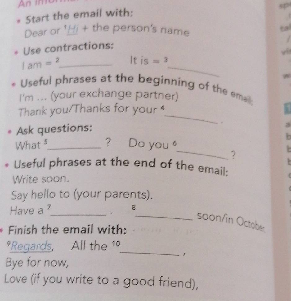 An in 
Start the email with: 
Dear or ¹Hi + the person's name 
a 
Use contractions: 
_ 1am=^2
_
Itis=3
Useful phrases at the beginning of the email; 
I'm ... (your exchange partner) 
_ 
Thank you/Thanks for your 4 
Ask questions: 
3 
b 
_ 
What 5_ ? [ ) 。 yo ( 1 6 
? 
Useful phrases at the end of the email: 
Write soon. 
Say hello to (your parents). 
Have a 7_ 
8 
. 
_soon/in October 
Finish the email with: 
_ 
*Regards, All the 1º 
1 
Bye for now, 
Love (if you write to a good friend),