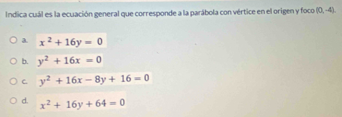 Indica cuál es la ecuación general que corresponde a la parábola con vértice en el origen y foco (0,-4).
a. x^2+16y=0
b. y^2+16x=0
C. y^2+16x-8y+16=0
d. x^2+16y+64=0