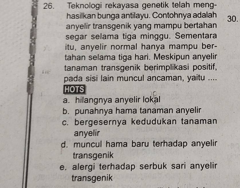 Teknologi rekayasa genetik telah meng-
hasilkan bunga antilayu. Contohnya adalah 30.
anyelir transgenik yang mampu bertahan
segar selama tiga minggu. Sementara
itu, anyelir normal hanya mampu ber-
tahan selama tiga hari. Meskipun anyelir
tanaman transgenik berimplikasi positif,
pada sisi lain muncul ancaman, yaitu ....
HOTS
a. hilangnya anyelir lokal
b. punahnya hama tanaman anyelir
c. bergesernya kedudukan tanaman
anyelir
d. muncul hama baru terhadap anyelir
transgenik
e. alergi terhadap serbuk sari anyelir
transgenik