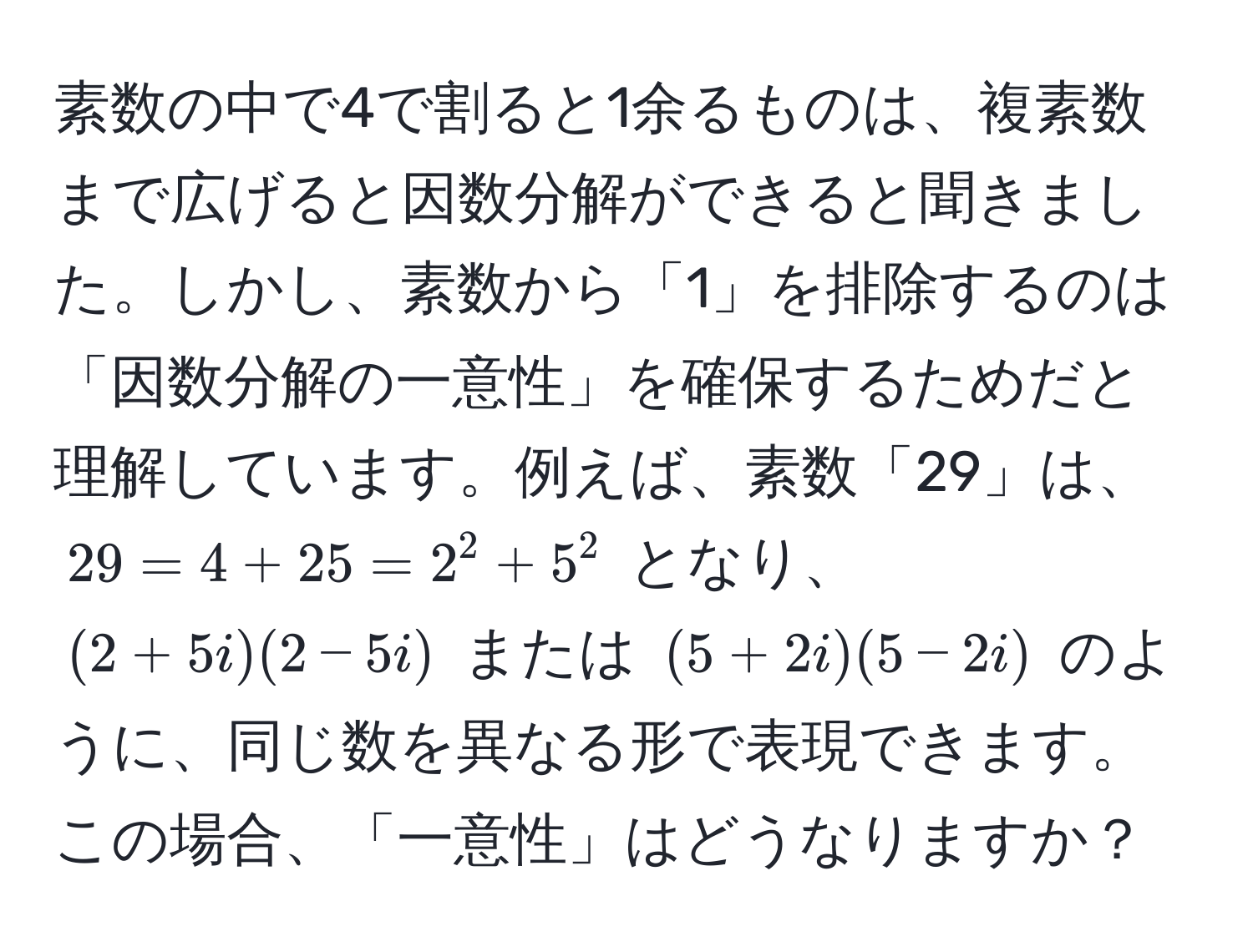 素数の中で4で割ると1余るものは、複素数まで広げると因数分解ができると聞きました。しかし、素数から「1」を排除するのは「因数分解の一意性」を確保するためだと理解しています。例えば、素数「29」は、$29 = 4 + 25 = 2^2 + 5^2$ となり、$(2 + 5i)(2 - 5i)$ または $(5 + 2i)(5 - 2i)$ のように、同じ数を異なる形で表現できます。この場合、「一意性」はどうなりますか？