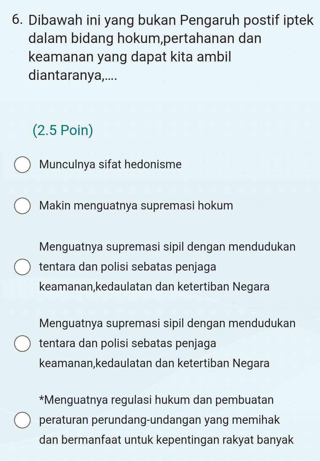 Dibawah ini yang bukan Pengaruh postif iptek
dalam bidang hokum,pertahanan dan
keamanan yang dapat kita ambil
diantaranya,....
(2.5 Poin)
Munculnya sifat hedonisme
Makin menguatnya supremasi hokum
Menguatnya supremasi sipil dengan mendudukan
tentara dan polisi sebatas penjaga
keamanan,kedaulatan dan ketertiban Negara
Menguatnya supremasi sipil dengan mendudukan
tentara dan polisi sebatas penjaga
keamanan,kedaulatan dan ketertiban Negara
*Menguatnya regulasi hukum dan pembuatan
peraturan perundang-undangan yang memihak
dan bermanfaat untuk kepentingan rakyat banyak