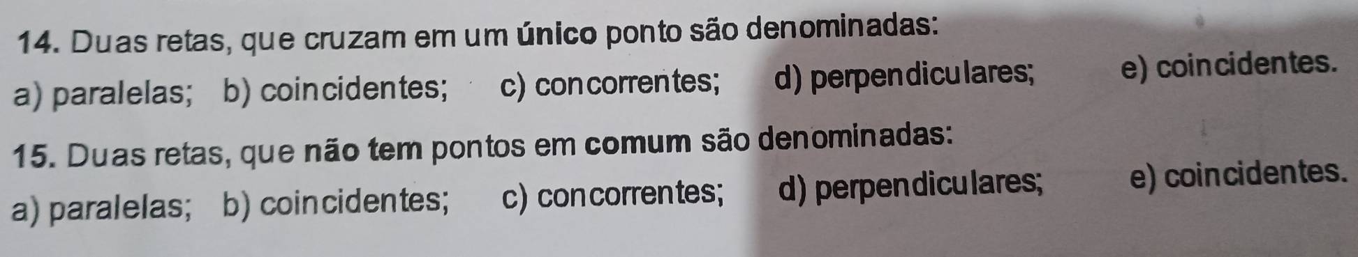 Duas retas, que cruzam em um único ponto são denominadas:
a) paralelas; b) coincidentes; c) con correntes; d) perpendiculares; e) coincidentes.
15. Duas retas, que não tem pontos em comum são denominadas:
a) paralelas; b) coincidentes; c)con correntes; d) perpendiculares; e) coincidentes.