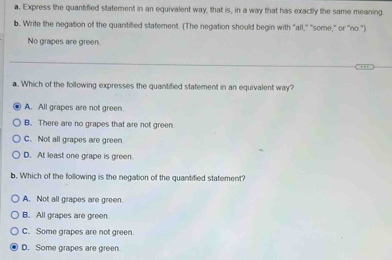 Express the quantified statement in an equivalent way, that is, in a way that has exactly the same meaning.
b. Write the negation of the quantified statement. (The negation should begin with "all," "some," or "no.")
No grapes are green.
a. Which of the following expresses the quantified statement in an equivalent way?
A. All grapes are not green.
B. There are no grapes that are not green.
C. Not all grapes are green.
D. At least one grape is green.
b. Which of the following is the negation of the quantified statement?
A. Not all grapes are green.
B. All grapes are green.
C. Some grapes are not green.
D. Some grapes are green.