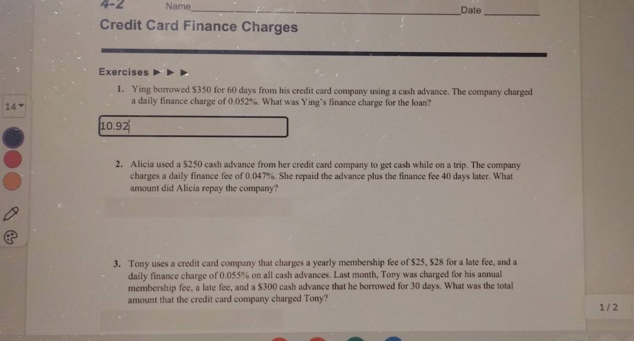 4-2 Name_ _Date_ 
Credit Card Finance Charges 
Exercises 
1. Ying borrowed $350 for 60 days from his credit card company using a cash advance. The company charged
14
a daily finance charge of 0.052%. What was Ying’s finance charge for the loan?
(10.92)^1
2. Alicia used a $250 cash advance from her credit card company to get cash while on a trip. The company 
charges a daily finance fee of 0.047%. She repaid the advance plus the finance fee 40 days later. What 
amount did Alicia repay the company? 
3. Tony uses a credit card company that charges a yearly membership fee of $25, $28 for a late fee, and a 
daily finance charge of 0.055% on all cash advances. Last month, Tony was charged for his annual 
membership fee, a late fee, and a $300 cash advance that he borrowed for 30 days. What was the total 
amount that the credit card company charged Tony? 1 / 2