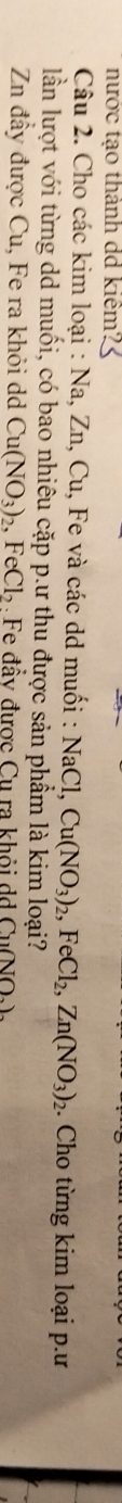 nước tạo thành dd kiêm? 3 
Câu 2. Cho các kim loại : Na, Zn, Cu, Fe và các dd muối : NaCl, Cu(NO_3)_2, FeCl_2, Zn(NO_3)_2. Cho từng kim loại p.ư 
lần lượt với từng dd muối, có bao nhiêu cặp p.ư thu được sản phẩm là kim loại? 
Zn đầy được Cu, Fe ra khỏi d Cu(NO_3)_2, FeCl_2 Fe đầy được Cu ra khỏi d G_1(NO_2).