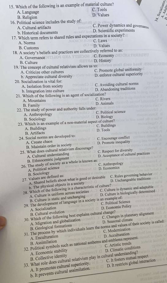 Which of the following is an example of material culture?
A. Language C. Tools
B. Religion D. Values
5 < 2
 a  
16. Political science includes the study of: C. Power dynamics and governance
A. Cultural artifacts
b. Historical documents D. Scientific experiments
17. Which term refers to shared rules and expectations in a society?
A. Norms C. Laws
B. Customs D. Values
18. A society’s beliefs and practices are collectively referred to as:
A. Governance C. Economy
B. Culture D. History
19. The concept of cultural relativism allows us to:
A. Criticize other cultures C. Promote global uniformity
b. Appreciate cultural diversity D. enforce cultural superiority
20. Socialization is vital for:
A. Isolation from society C. Avoiding cultural norms
b. Integration into culture D. Abandoning traditions
21. Which of the following is an agent of socialization?
A. Mountains C. Rivers
B. Family D. Animals
22. The study of power and authority falls under:
A. Anthropology C. Political science
B. Sociology D. Biology
23. Which is an example of a non-material aspect of culture?
A. Buildings C. Buildings
B. Artifacts D. Tools
24. Social norms are developed to: C. Encourage conflict
A. Create chaos
B. Maintain order in society D. Promote inequality
25. What does cultural relativism discourage?
C. Respect for diversity
A. Cultural understanding D. Acceptance of cultural practices
B. Ethnocentric judgment
26. The study of society as a whole is known as: C. Anthropology
B. Sociology A. Political science
D. Economics
27. Values are defined as:
A. Shared beliefs about what is good or desirable C. Rules governing behavior
b. The physical objects in a society D. Unchangeable traditions
28. Which of the following is a characteristic of culture?
A. Culture is uniform across societies C. Culture is dynamic and adaptable
B. Culture is static and unchanging D. Culture is biologically determined
29. The development of language in a society is an example of:
B. Cultural evolution A. Socialization D. Economic Policy C. Political Science
30. Which of the following best explains cultural change?
A. Migration and globalization C. Changes in planetary alignment
B. Geological formations D. Seasonal climate
31. The process by which individuals learn the norms and values of their society is called:
B. Assimilation D. Acculturation C. Modernization
A. Enculturation
32. Political symbols such as national anthems and emblems represent:
A. Economic stability C. Artistic trends
33. What role does cultural relativism play in cultural understanding? D. Climatic conditions
B. Collective identity
A. It promotes cultural superiority. C. It fosters mutual respect
b. It prevents cultural assimilation. D. It restricts global interaction