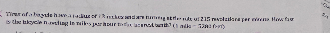 Qin 
fork 
Tires of a bicycle have a radius of 13 inches and are turning at the rate of 215 revolutions per minute. How fast 
is the bicycle traveling in miles per hour to the nearest tenth? (1mile =5280feet)