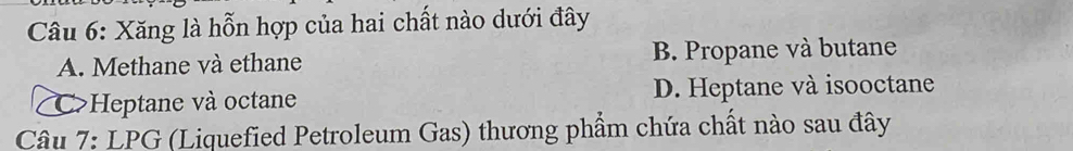 Xăng là hỗn hợp của hai chất nào dưới đây
A. Methane và ethane B. Propane và butane
C>Heptane và octane D. Heptane và isooctane
Câu 7: LPG (Liquefied Petroleum Gas) thương phẩm chứa chất nào sau đây