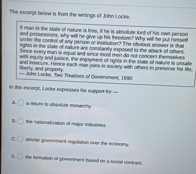 The excerpt below is from the writings of John Locke.
If man in the state of nature is free, if he is absolute lord of his own person
and possessions, why will he give up his freedom? Why will he put himself
under the control of any person or institution? The obvious answer is that
rights in the state of nature are constantly exposed to the attack of others.
Since every man is equal and since most men do not concern themselves
with equity and justice, the enjoyment of rights in the state of nature is unsafe
and insecure. Hence each man joins in society with others to preserve his life,
liberty, and property.
In this excerpt, Locke expresses his support for —
A. a return to absolute monarchy.
B. the nationalization of major industries.
C. stricter government regulation over the economy.
D. the formation of government based on a social contract.