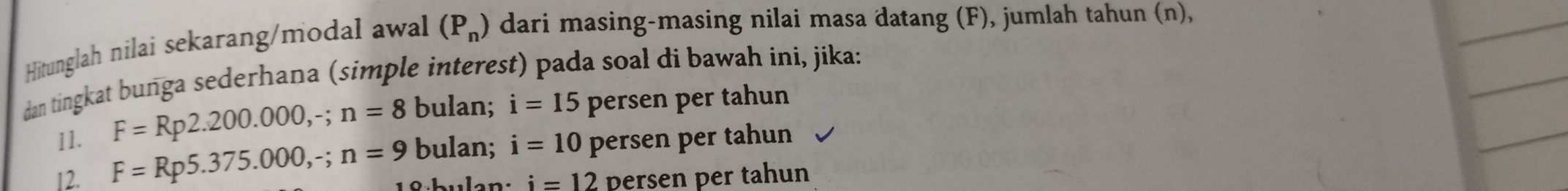 Hitunglah nilai sekarang/modal awal (P_n) dari masing-masing nilai masa datang (F), jumlah tahun (n),
dan tingkat bunga sederhana (simple interest) pada soal di bawah ini, jika:
11. F=Rp2.200.000, -; n=8 bulan; i=15 persen per tahun
F=Rp5.375.000,-; n=9 bulan; i=10 persen per tahun
12. i=12 persen per tahun
18 bulan: