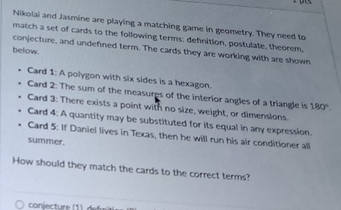 Nikolai and Jasmine are playing a matching game in geometry. They need to 
match a set of cards to the following terms: definition, postulate, theorem, 
conjecture, and undefined term. The cards they are working with are shown 
below. 
Card 1: A polygon with six sides is a hexagon. 
Card 2: The sum of the measures of the interior angles of a triangle is 180°. 
Card 3: There exists a point with no size, weight, or dimensions. 
Card 4: A quantity may be substituted for its equal in any expression. 
Card 5: If Daniel lives in Texas, then he will run his air conditioner all 
summer. 
How should they match the cards to the correct terms? 
conjecture ( de