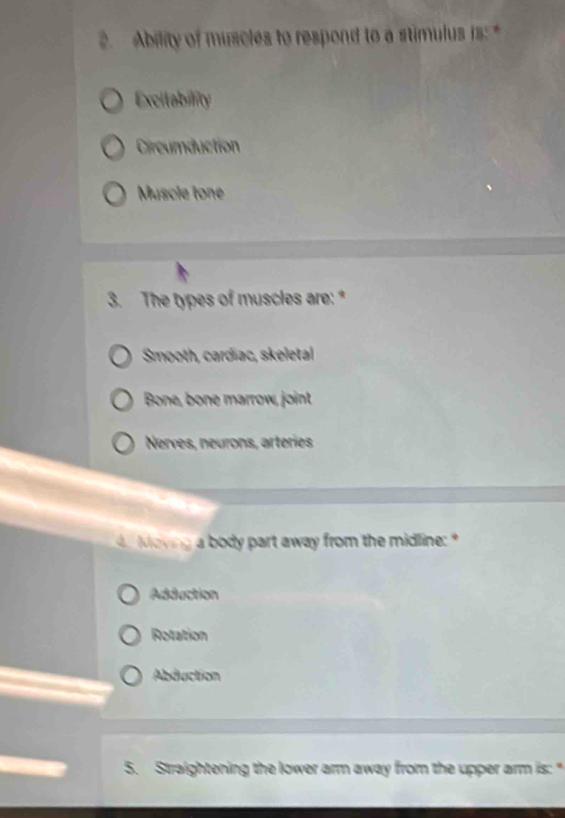 Ability of muscles to respond to a stimulus is: *
Excitability
Circumduction
Muscle tone
3. The types of muscles are: *
Smooth, cardiac, skeletal
Bone, bone marrow, joint
Nerves, neurons, arteries
d Moving a body part away from the midline: *
Adduction
Rotation
Abduction
5. Straightening the lower arm away from the upper arm is: "
