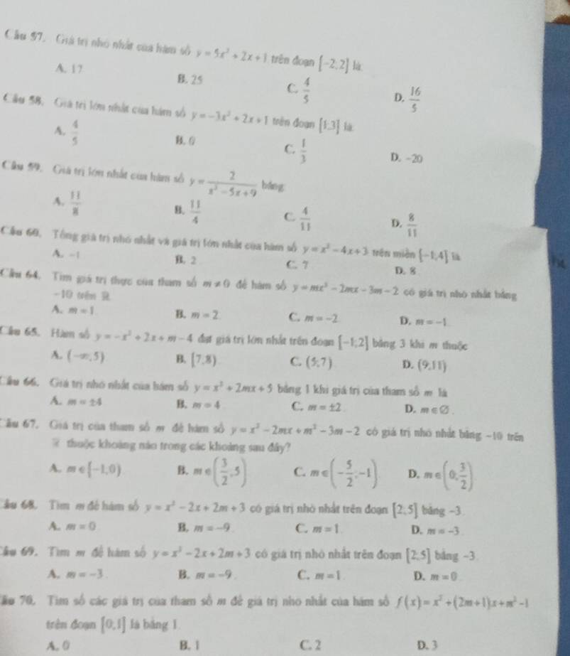 Cầu 97. Giá trị nhó nhất của hàm số y=5x^2+2x+1 trên đoạn [-2,2] là
A. 17 B. 25 C  4/5  D.  16/5 
Cầu 58. Giả tri lớn nhật của hám số y=-3x^2+2x+1 trên đoạn [1.3] là
A.  4/5 
C.  1/3 
B. 0 D. -20
Câu 59.  Giả trị lớn nhất của hàm số y= 2/x^2-5x+9  báng
A.  11/8 
B.  11/4 
C.  4/11 
D.  8/11 
Cầu 60, Tổng giá trì nhó nhất và giá trị tón nhất của hàm số y=x^2-4x+3 trên miền [-1,4]
A. -1 B. 2 C. 7
D. 8
Cầu 64. Tim giá trị thực của tham số m!= 0 đé hàm số y=mx^2-2mx-3m-2 có giá trì nhó nhất báng
-10 tên R
A. m=1 B. m=2 C. m=-2 D. m=-1
Cầu 65. Hàm số y=-x^2+2x+m-4 đạt giá trị lớn nhất trên đoạn [-1,2] bāng 3 khi m thuộc
A. (-∈fty ,5) B. [7,8) C. (5,7) D. (9,11)
Cầu 66. Giá trị nhó nhất của hám số y=x^2+2mx+5 bằng 1 khi giá trị của tham số m là
A. m=± 4 B. m=4 C. m=± 2 D. m∈ varnothing .
Cầu 67. Giá trị của tham số m đề hàm số y=x^2-2mx+m^2-3m-2 có giá trị nhó nhật băng -10 trên
@ thuộc khoảng nào trong các khoảng sau đây?
A. m∈ (-1,0) B. m∈ ( 3/2 ,5) C. m∈ (- 5/2 ,-1) D. m∈ (0, 3/2 )
âu 68. Tim m đề hám số y=x^2-2x+2m+3 có giá trị nhỏ nhất trên đoạn [2,5] bǎng -3
A. m=0 B. m=-9 C. m=1 D. m=-3
Cầu 69. Tìm m đề hàm số y=x^2-2x+2m+3 có giá trị nhỏ nhất trên đoạn [2,5] bảng -3
A. m=-3. B. m=-9 C. m=1. D. m=0
Tậo 70, Tim số các giá trị của tham số m đề giá trị nho nhất của hám số f(x)=x^2+(2m+1)x+m^2-1
trên đoạn [0,1] là báng 1
A. 0 B.1 C. 2 D. 3