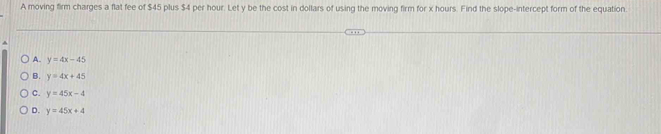 A moving firm charges a flat fee of $45 plus $4 per hour. Let y be the cost in dollars of using the moving firm for x hours. Find the slope-intercept form of the equatíon.
A. y=4x-45
B. y=4x+45
C. y=45x-4
D. y=45x+4