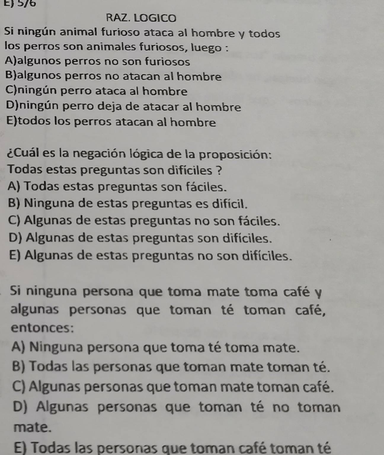 5/6
RAZ. LOGICO
Si ningún animal furioso ataca al hombre y todos
los perros son animales furiosos, luego :
A)algunos perros no son furiosos
B)algunos perros no atacan al hombre
C)ningún perro ataca al hombre
D)ningún perro deja de atacar al hombre
E)todos los perros atacan al hombre
¿Cuál es la negación lógica de la proposición:
Todas estas preguntas son difíciles ?
A) Todas estas preguntas son fáciles.
B) Ninguna de estas preguntas es difícil.
C) Algunas de estas preguntas no son fáciles.
D) Algunas de estas preguntas son difíciles.
E) Algunas de estas preguntas no son difíciles.
Si ninguna persona que toma mate toma café y
algunas personas que toman té toman café,
entonces:
A) Ninguna persona que toma té toma mate.
B) Todas las personas que toman mate toman té.
C) Algunas personas que toman mate toman café.
D) Algunas personas que toman té no toman
mate.
E) Todas las personas que toman café toman té