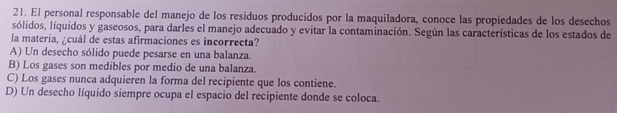 El personal responsable del manejo de los residuos producidos por la maquiladora, conoce las propiedades de los desechos
sólidos, líquidos y gaseosos, para darles el manejo adecuado y evitar la contaminación. Según las características de los estados de
la materia, ¿cuál de estas afirmaciones es incorrecta?
A) Un desecho sólido puede pesarse en una balanza.
B) Los gases son medibles por medio de una balanza.
C) Los gases nunca adquieren la forma del recipiente que los contiene.
D) Un desecho líquido siempre ocupa el espacio del recipiente donde se coloca.