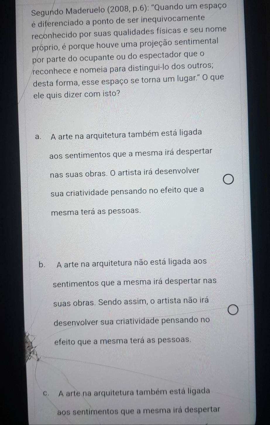 Segundo Maderuelo (2008, p.6): “Quando um espaço
é diferenciado a ponto de ser inequivocamente
reconhecido por suas qualidades físicas e seu nome
próprio, é porque houve uma projeção sentimental
por parte do ocupante ou do espectador que o
reconhece e nomeia para distingui-lo dos outros;
desta forma, esse espaço se torna um lugar." O que
ele quis dizer com isto?
a. A arte na arquitetura também está ligada
aos sentimentos que a mesma irá despertar
nas suas obras. O artista irá desenvolver
sua criatividade pensando no efeito que a
mesma terá as pessoas.
b. A arte na arquitetura não está ligada aos
sentimentos que a mesma irá despertar nas
suas obras. Sendo assim, o artista não irá
desenvolver sua criatividade pensando no
efeito que a mesma terá as pessoas.
c. A arte na arquitetura também está ligada
aos sentimentos que a mesma irá despertar