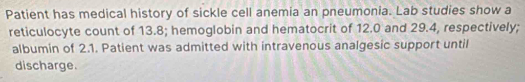 Patient has medical history of sickle cell anemia an pneumonia. Lab studies show a 
reticulocyte count of 13.8; hemoglobin and hematocrit of 12.0 and 29.4, respectively; 
albumin of 2.1. Patient was admitted with intravenous analgesic support until 
discharge.