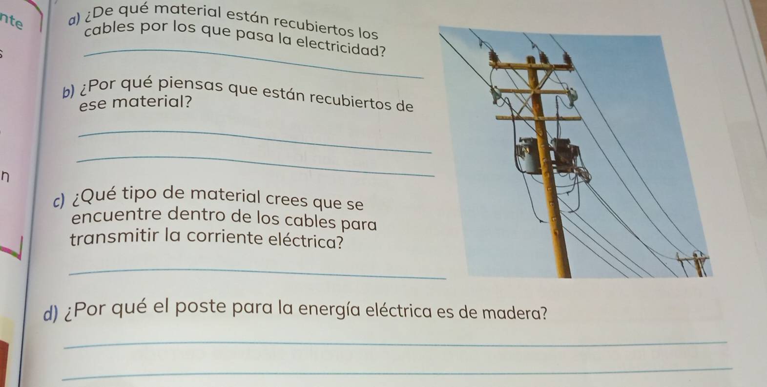 nte a) ¿De qué material están recubiertos los 
_ 
cables por los que pasa la electricidad? 
b) ¿Por qué piensas que están recubiertos de 
ese material? 
_ 
h 
_ 
c) ¿Qué tipo de material crees que se 
encuentre dentro de los cables para 
transmitir la corriente eléctrica? 
_ 
d) ¿Por qué el poste para la energía eléctrica es de madera? 
_ 
_