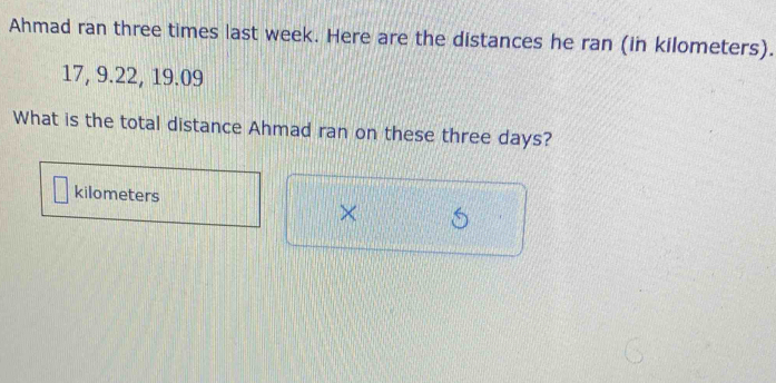 Ahmad ran three times last week. Here are the distances he ran (in kilometers).
17, 9. 22, 19.09
What is the total distance Ahmad ran on these three days?
kilometers
×