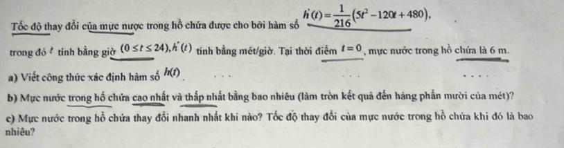 Tốc độ thay đổi của mực nược trong hồ chứa được cho bởi hàm số h'(t)= 1/216 (5t^2-120t+480), 
trong đó tính bằng giờ (0≤ t≤ 24), h'(t) tính bằng mét/giờ. Tại thời điểm t=0 , mực nước trong hồ chứa là 6 m. 
a) Viết công thức xác định hàm số h(t). 
b) Mực nước trong hố chứa cao nhất và thắp nhất bằng bao nhiêu (làm tròn kết quả đến hàng phần mười của mét)? 
c) Mực nước trong hồ chứa thay đổi nhanh nhất khi nào? Tốc độ thay đổi của mực nước trong hồ chứa khi đó là bao 
nhiêu?