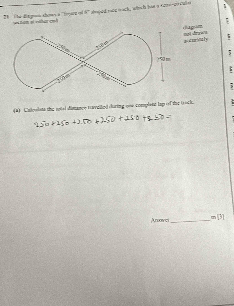 The diagrm shows a ''figure of 8° shaped race track, which has a semi-circular 
socton at either end. 
diagram 
not drawn 
accurately 
; 
(2) Calculate the total distance travelled during one complete lap of the track. 
3 
Answer 
_
m[3]