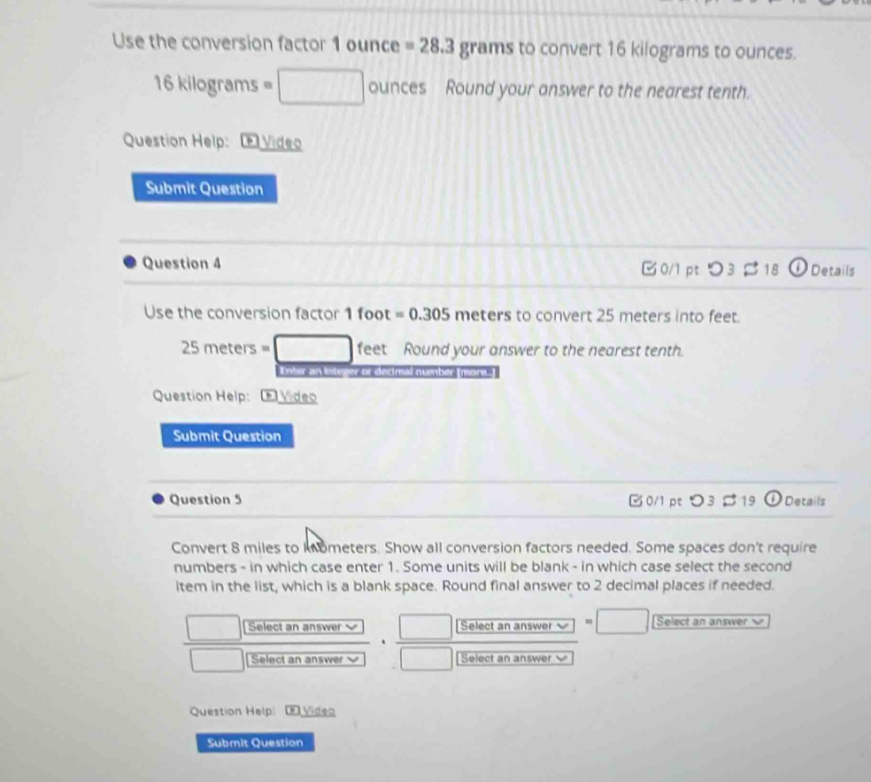 Use the conversion factor 1 ounce =28.3grams to convert 16 kilograms to ounces.
16kilo gre 1ms =□ ounces Round your answer to the nearest tenth. 
Question Help: Video 
Submit Question 
Question 4 0/1 pt O3approx 18 Details 
Use the conversion factor 1 foot =0.305 meters to convert 25 meters into feet.
25 m eters=□ feet Round your answer to the nearest tenth. 
Lnter an inunter or edmal nvember mort ] 
Question Help: D Vídeo 
Submit Question 
Question 5 0/1 pt つ3 S19 ①Details 
Convert 8 miles to kometers. Show all conversion factors needed. Some spaces don't require 
numbers - in which case enter 1. Some units will be blank - in which case select the second 
item in the list, which is a blank space. Round final answer to 2 decimal places if needed. 
frac □ (Selactansmover□ □ ananumer· frac □ [Selanalactananuar]□ [Selalan Select an answer 
□  
Question Help: Viden 
Submit Question