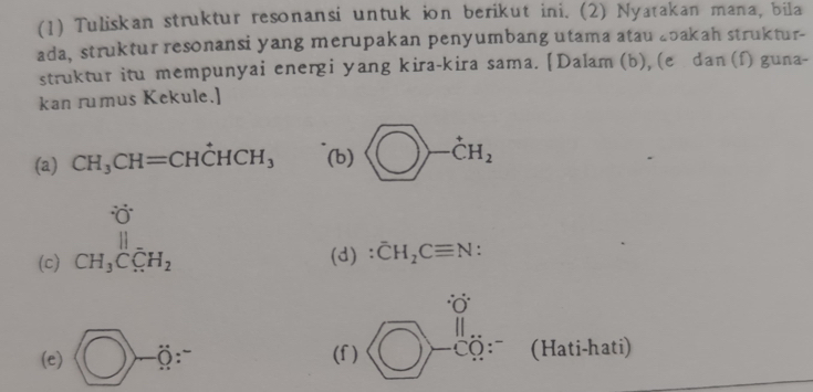 (1) Tuliskan struktur resonansi untuk ion berikut ini. (2) Nyatakan mana, bila 
ada, struktur resonansi yang merupakan penyumbang utama atau Łoakah struktur- 
struktur itu mempunyai energi yang kira-kira sama. [ Dalam (b), (e dan (f) guna- 
kan rumus Kekule.] 
(a) CH_3CH=CHdot CHCH_3 (b) □ -dot CH_2
(c) beginarrayr OH_3C_5H_5H_2endarray (d) : overline CH_2Cequiv N : 
(e)  enclosecircle1-xisecircle1= (f) beginarrayr  □ endarray beginarrayr orendarray -00.3 Cendarray  (Hati-hati)