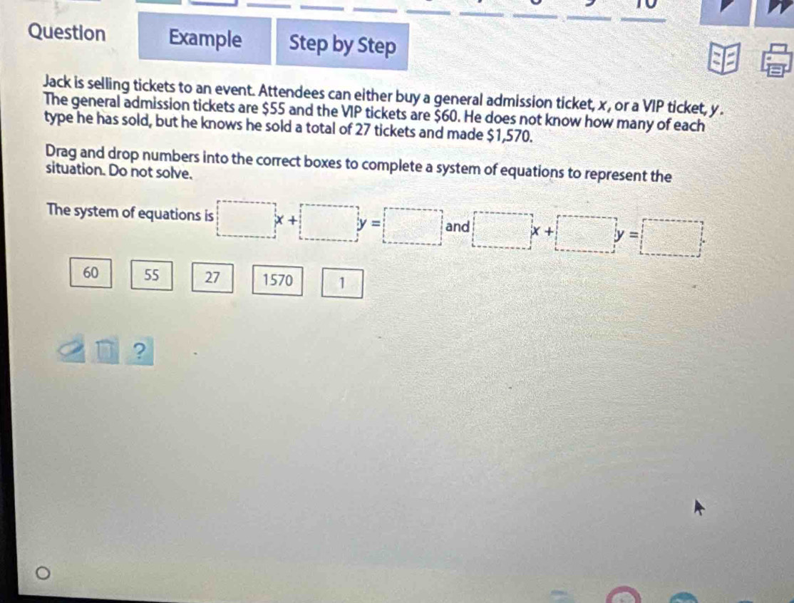 to
Question Example Step by Step
Jack is selling tickets to an event. Attendees can either buy a general admission ticket, x , or a VIP ticket, y.
The general admission tickets are $55 and the VIP tickets are $60. He does not know how many of each
type he has sold, but he knows he sold a total of 27 tickets and made $1,570.
Drag and drop numbers into the correct boxes to complete a system of equations to represent the
situation. Do not solve.
The system of equations is □ x+□ y=□ and □ x+□ y=□
60 55 27 1570 1
D ?