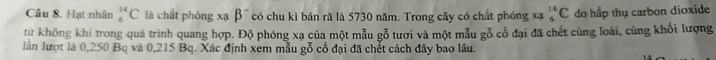 Hạt nhân _6^((14)C là chất phóng xạ beta ^-) có chu kì bán rã là 5730 năm. Trong cây có chất phóng xạ _6^(14)C do hấp thụ carbon dioxide 
từ không khí trong quá trình quang hợp. Độ phóng xạ của một mẫu gỗ tươi và một mẫu gỗ cổ đại đã chết cùng loài, cùng khối lượng 
lân lượt là 0,250 Bq và 0,215 Bq. Xác định xem mẫu gỗ cổ đại đã chết cách đây bao lâu.