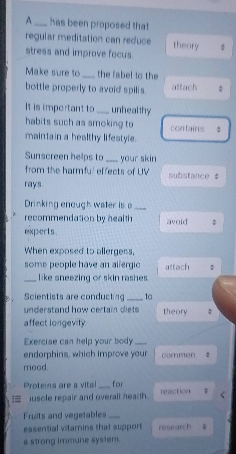 A_ has been proposed that 
regular meditation can reduce theory 
stress and improve focus. 
Make sure to _the label to the 
bottle properly to avoid spills. attach 
It is important to _unhealthy 
habits such as smoking to 
contains 。 
maintain a healthy lifestyle. 
Sunscreen helps to _your skin 
from the harmful effects of UV substance 
rays. 
Drinking enough water is a_ 
recommendation by health 
avoid 
experts. 
When exposed to allergens, 
some people have an allergic attach 
_like sneezing or skin rashes. 
Scientists are conducting _to 
understand how certain diets theory 
affect longevity. 
Exercise can help your body_ 
endorphins, which improve your common 
mood. 
Proteins are a vital _for 
uscle repair and overall health. reaction 
Fruits and vegetables_ 
essential vitamins that support research 
a strong immune system.