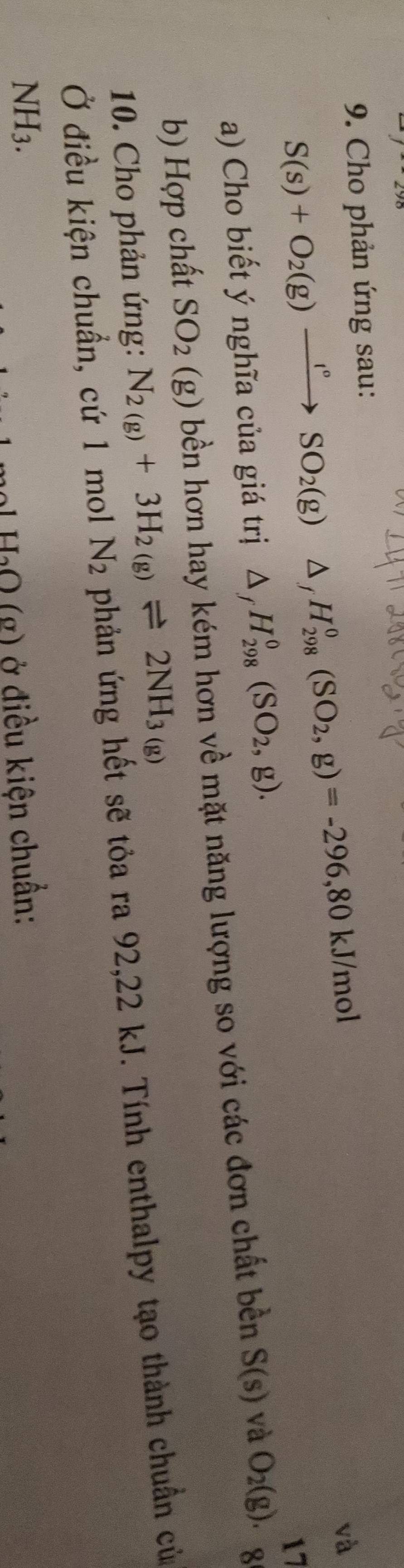 Cho phản ứng sau:
S(s)+O_2(g)xrightarrow I°SO_2(g)△ _fH_(298)°(SO_2,g)=-296,80kJ/mol
và 
a) Cho biết ý nghĩa của giá trị △ _fH_(298)^0(SO_2,g). 
b) Hợp chất SO_2 (g) bền hơn hay kém hơn về mặt năng lượng so với các đơn chất bền S(s) và O_2(g).beginarrayr 17 8endarray
10. Cho phản ứng: N_2(g)+3H_2(g)leftharpoons 2NH_3(g)
Ở điều kiện chuẩn, cứ 1 mol. N_2 phản ứng hết sẽ tỏa ra 92, 22 kJ. Tính enthalpy tạo thành chuẩn của 
NI 13
H_2O(g) ) ở điều kiện chuẩn: