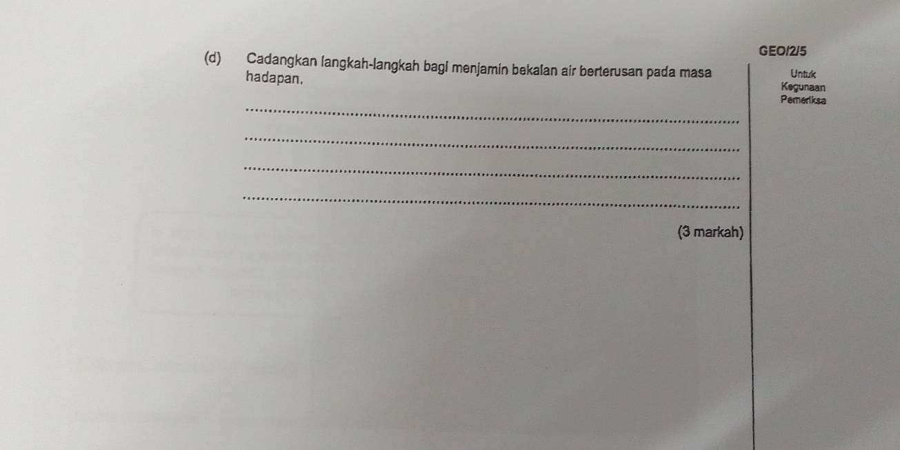 GEO/2/5 
(d) Cadangkan langkah-langkah bagi menjamin bekalan air berterusan pada masa Untuk 
Kegunaan 
_ 
hadapan, Pemeriksa 
_ 
_ 
_ 
(3 markah)