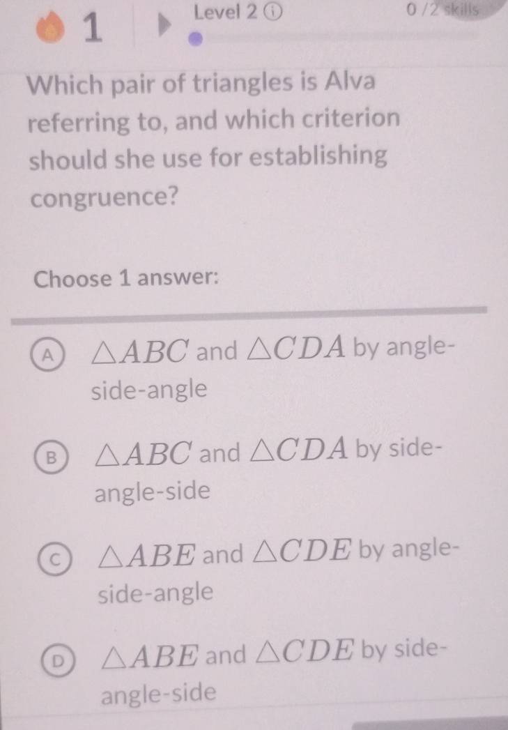 Level 2ⓘ 0 /2 skills
Which pair of triangles is Alva
referring to, and which criterion
should she use for establishing
congruence?
Choose 1 answer:
A △ ABC and △ CDA by angle-
side-angle
B △ ABC and △ CDA by side-
angle-side
C △ ABE and △ CDE by angle-
side-angle
D △ ABE and △ CDE by side-
angle-side