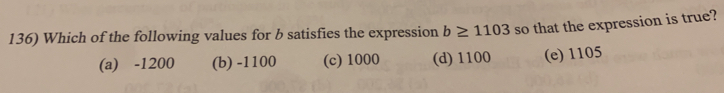 Which of the following values for b satisfies the expression b≥ 1103 so that the expression is true?
(a) -1200 (b) -1100 (c) 1000 (d) 1100 (e) 1105