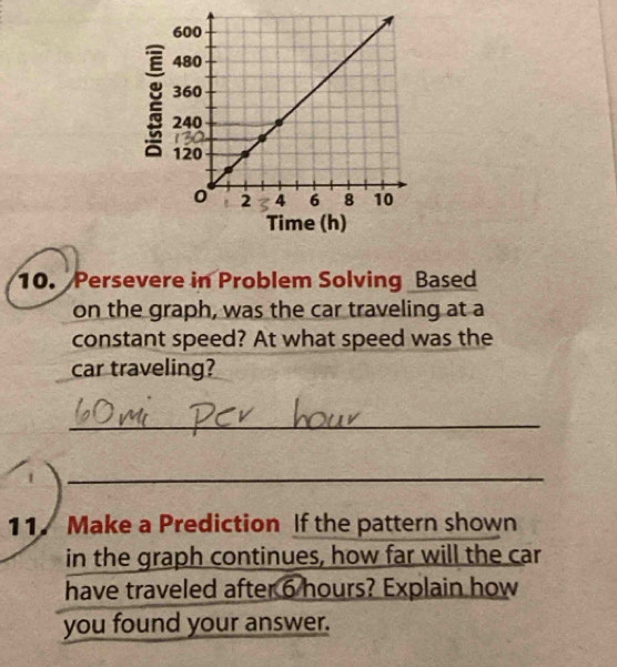 Persevere in Problem Solving Based 
on the graph, was the car traveling at a 
constant speed? At what speed was the 
car traveling? 
_ 
_ 
11. Make a Prediction If the pattern shown 
in the graph continues, how far will the car 
have traveled after 6 hours? Explain how 
you found your answer.