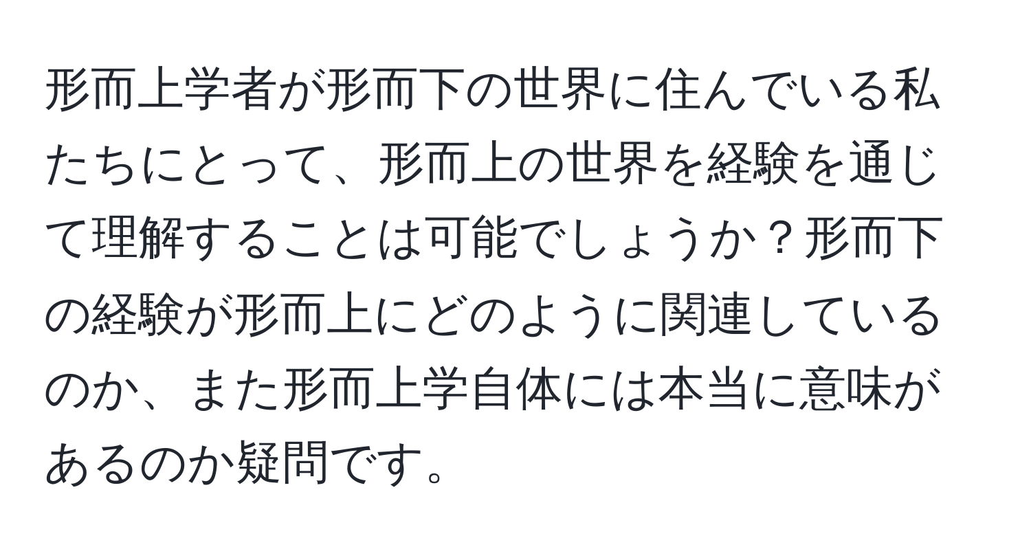 形而上学者が形而下の世界に住んでいる私たちにとって、形而上の世界を経験を通じて理解することは可能でしょうか？形而下の経験が形而上にどのように関連しているのか、また形而上学自体には本当に意味があるのか疑問です。