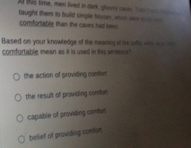 At this time, men lived in dark, gloomy caves. Their found, tesne 
taught them to build simple houses, which were much m
comfortable than the caves had been.
Based on your knowledge of the meaning of the suftu whle, was se
comfortable mean as it is used in this sentence?
the action of providing comfor
the result of providing comfor
capable of providing comfort
belief of providing comfor