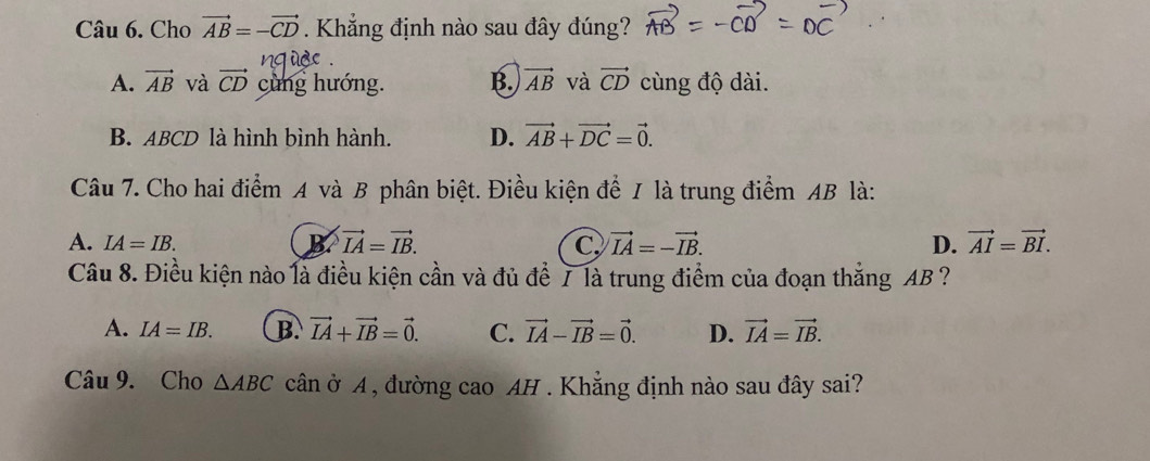 Cho vector AB=-vector CD. Khắng định nào sau đây đúng?
A. vector AB và vector CD cùng hướng. B. vector AB và vector CD cùng độ dài.
B. ABCD là hình bình hành. D. vector AB+vector DC=vector 0. 
Câu 7. Cho hai điểm A và B phân biệt. Điều kiện để 1 là trung điểm AB là:
A. IA=IB. B vector IA=vector IB. C vector IA=-vector IB. D. vector AI=vector BI. 
Câu 8. Điều kiện nào là điều kiện cần và đủ để 7 là trung điểm của đoạn thắng AB ?
A. IA=IB. B. vector IA+vector IB=vector 0. C. vector IA-vector IB=vector 0. D. vector IA=vector IB. 
Câu 9. Cho △ ABC cân ở A , đường cao AH . Khẳng định nào sau đây sai?