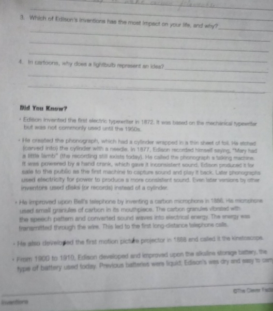 Which of Edison's inventions has the most impact on your life, and why?
_
_
_
4. In cartoons, why does a lightbulb represent an idea?
_
_
Did You Know?
Edison Invented the first electric typewriter in 1872. It was based on the mechanical typewriter
but was not commonly used until the 1950s.
He created the phonograph, which had a cylinder wrapped in a thin sheet of foll. He stched
(carved into) the cylinder with a needle. In 1877, Edison recorded himself saying, "May had
a little lamb" (the recording still exists today). He called the phonograph a talking machine.
It was powered by a hand crank, which gave it inconsistent sound. Edison produced it for
sale to the public as the first machine to capture sound and play it back. Later phonographa
used electricity for power to produce a more consistent sound. Even later versions by other
inventors used disks (or records) instead of a cylinder.
He Improved upon Bell's telephone by inventing a carbon microptione in 1886. His microphone
used small granules of carbon in its mouthpiece. The carbon granules vibrated with
the speech patter and converted sound waves into electrical energy. The snergy was
fransmifted through the wire. This led to the first long-distance telephone calls.
He also developed the first motion picture projector in 1888 and called it the kinstoscope.
From 1900 to 1910, Edison develcped and improved upon the alkaline storage battery, the
type of battery used today. Previous batteries were liquid; Edison's was dry and eaay to cam
_
GThe Clener Facl
Insvantions